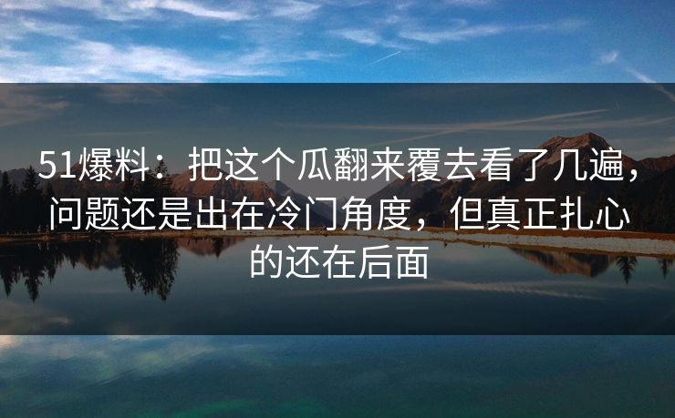 51爆料：把这个瓜翻来覆去看了几遍，问题还是出在冷门角度，但真正扎心的还在后面