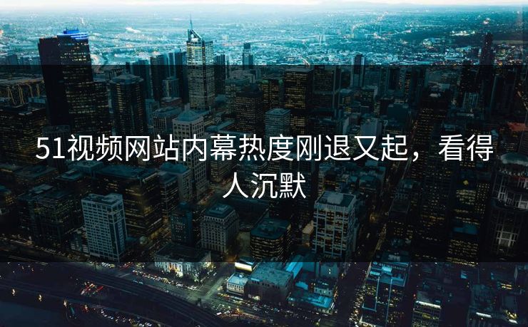 51视频网站内幕热度刚退又起，看得人沉默