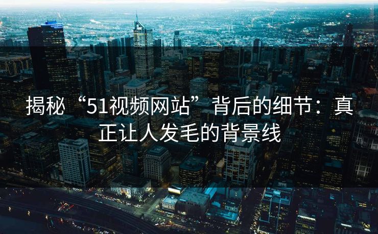 揭秘“51视频网站”背后的细节：真正让人发毛的背景线