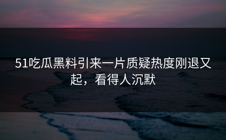 51吃瓜黑料引来一片质疑热度刚退又起，看得人沉默