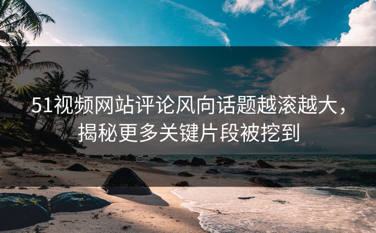 51视频网站评论风向话题越滚越大，揭秘更多关键片段被挖到